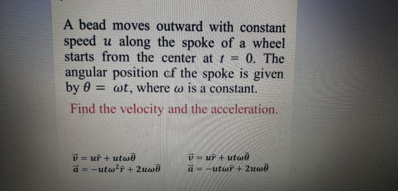A bead moves outward with constant
speed u along the spoke of a wheel
starts from the center at t = 0. The
angular position of the spoke is given
by 0 = wt, where w is a constant.
Find the velocity and the acceleration.
v = uf + utwê
a = -utw?f + 2uwê
v = uf + utaê
a=-utwî + 2uw6
