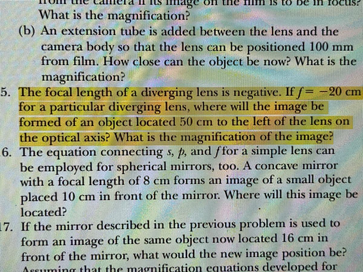 if its mmage on the fim is to be in focus.
What is the magnification?
(b) An extension tube is added between the lens and the
camera body so that the lens can be positioned 100 mm
from film. How close can the object be now? What is the
magnification?
5. The focal length of a diverging lens is negative. If ƒ= −20 cm
for a particular diverging lens, where will the image be
formed of an object located 50 cm to the left of the lens on
the optical axis? What is the magnification of the image?
6. The equation connecting s, p, and ffor a simple lens can
be employed for spherical mirrors, too. A concave mirror
with a focal length of 8 cm forms an image of a small object
placed 10 cm in front of the mirror. Where will this image be
located?
17. If the mirror described in the previous problem is used to
form an image of the same object now located 16 cm in
front of the mirror, what would the new image position be?
Assuming that the magnification equations developed for