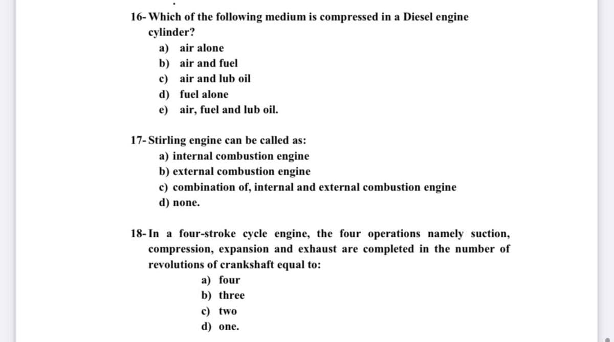 16- Which of the following medium is compressed in a Diesel engine
cylinder?
a) air alone
b) air and fuel
c) air and lub oil
d) fuel alone
e) air, fuel and lub oil.
17- Stirling engine can be called as:
a) internal combustion engine
b) external combustion engine
c) combination of, internal and external combustion engine
d) none.
18- In a four-stroke cycle engine, the four operations namely suction,
compression, expansion and exhaust are completed in the number of
revolutions of crankshaft equal to:
a) four
b) three
c) two
d) one.
