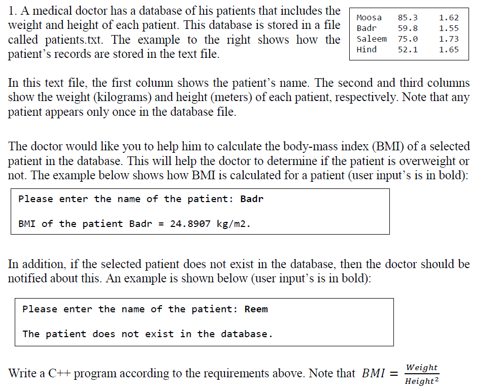 1. A medical doctor has a database of his patients that includes the
weight and height of each patient. This database is stored in a file
called patients.txt. The example to the right shows how the
patient's records are stored in the text file.
Moosa
85.3
1.62
Badr
59.8
1.55
Saleem
75.0
1.73
Hind
52.1
1.65
In this text file, the first column shows the patient's name. The second and third columns
show the weight (kilograms) and height (meters) of each patient, respectively. Note that any
patient appears only once in the database file.
The doctor would like you to help him to calculate the body-mass index (BMI) of a selected
patient in the database. This will help the doctor to determine if the patient is overweight or
not. The example below shows how BMI is calculated for a patient (user input's is in bold):
Please enter the name of the patient: Badr
BMI of the patient Badr = 24.8907 kg/m2.
In addition, if the selected patient does not exist in the database, then the doctor should be
notified about this. An example is shown below (user input's is in bold):
Please enter the name of the patient: Reem
The patient does not exist in the database.
Weight
Write a C++ program according to the requirements above. Note that BMI =
Height?
