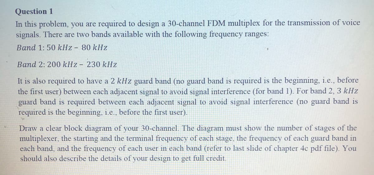Question 1
In this problem, you are required to design a 30-channel FDM multiplex for the transmission of voice
signals. There are two bands available with the following frequency ranges:
Band 1: 50 kHz - 80 kHz
Band 2: 200 kHz - 230 kHz
It is also required to have a 2 kHz guard band (no guard band is required is the beginning, i.e., before
the first user) between each adjacent signal to avoid signal interference (for band 1). For band 2, 3 kHz
guard band is required between each adjacent signal to avoid signal interference (no guard band is
required is the beginning, i.e., before the first user).
Draw a clear block diagram of your 30-channel. The diagram must show the number of stages of the
multiplexer, the starting and the terminal frequency of each stage, the frequency of each guard band in
each band, and the frequency of each user in each band (refer to last slide of chapter 4c pdf file). You
should also describe the details of your design to get full credit.