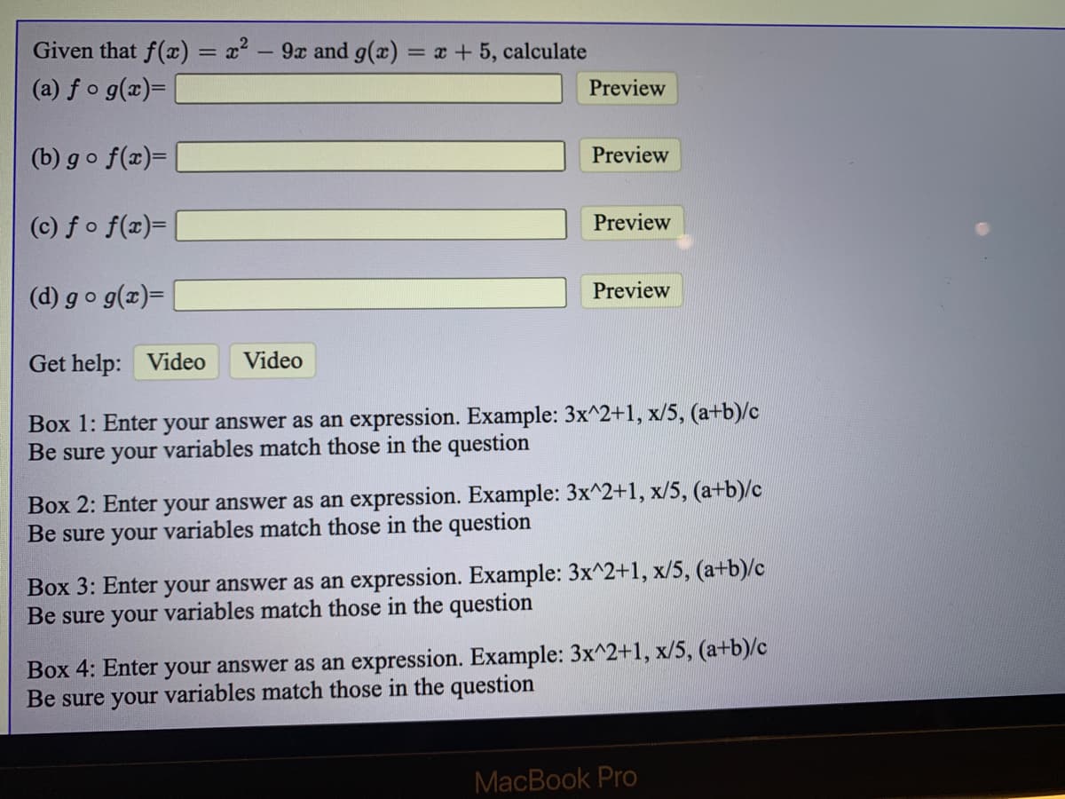 Given that f(x) = x² – 9x and g(x) = x +5, calculate
(a) fo g(x)=
Preview
(b) go f(x)=
Preview
(c) fo f(x)=|
Preview
(d) go g(x)=
Preview
Get help: Video
Video
Box 1: Enter your answer as an expression. Example: 3x^2+1, x/5, (a+b)/c
Be sure your variables match those in the question
Box 2: Enter your answer as an expression. Example: 3x^2+1, x/5, (a+b)/c
Be sure your variables match those in the question
Box 3: Enter your answer as an expression. Example: 3x^2+1, x/5, (a+b)/c
Be sure your variables match those in the question
Box 4: Enter your answer as an expression. Example: 3x^2+1, x/5, (a+b)/c
Be sure your variables match those in the question
MacBook Pro
