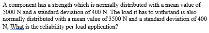 A component has a strength which is normally distributed with a mean value of
5000 N and a standard deviation of 400 N. The load it has to withstand is also
normally distributed with a mean value of 3500 N and a standard deviation of 400
N. What is the reliability per load application?