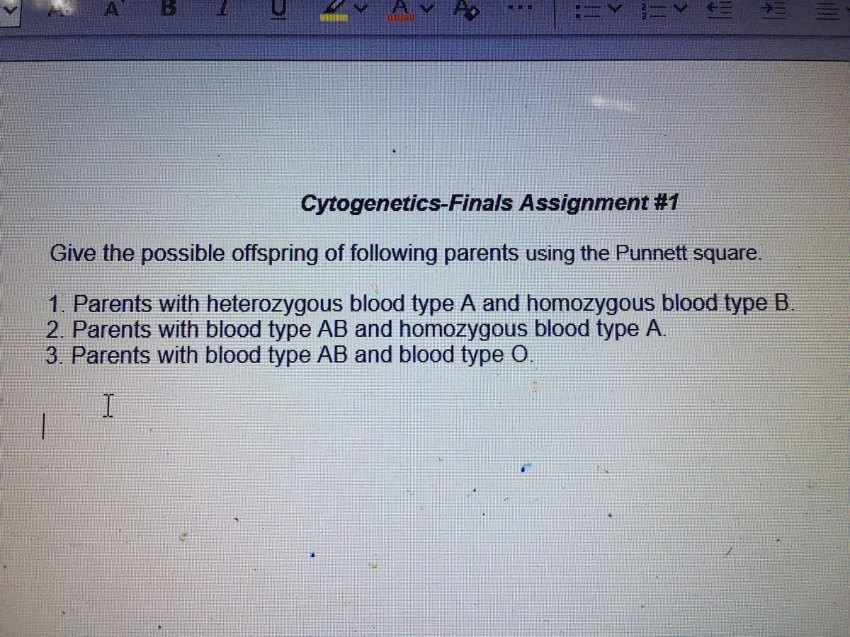 Cytogenetics-Finals Assignment #1
Give the possible offspring of following parents using the Punnett square
1. Parents with heterozygous blood type A and homozygous blood type B.
2. Parents with blood type AB and homozygous blood type A.
3. Parents with blood type AB and blood type O
