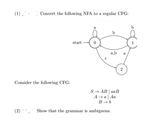 (1) - Convert the following NFA to a regular CFG:
Consider the following CFG:
start
a
b
a,b a
S → AB | aaB
A →a | Aa
B→ b
(2)... Show that the grammar is ambiguous.
2