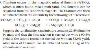 S. Titanium occurs in the magnetic mineral ilmenite (FeTiO3),
which is often found mixed with sand. The ilmenite can be
separated from the sand with magnets. The titanium can then
be extracted from the ilmenite by the following set of reactions:
FETIO;(s) + 3 Cl2(g) + 3 C(s) → 3 CO(g) + FeCl2(s) + TiCl,(g)
TICL(g) + 2 Mg(s) –→ 2 MgCl;(1) + Ti(s)
Suppose that an ilmenite-sand mixture contains 22.8% ilmenite
by mass and that the first reaction is carried out with a 90.8%
yield. If the second reaction is carried out with an 85.9% yield,
what mass of titanium can be obtained from 1.00 kg of the
ilmenite-sand mixture?

