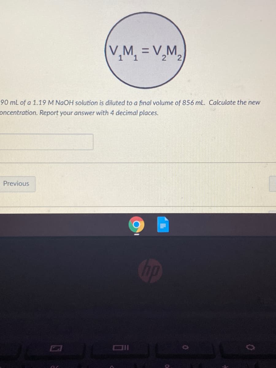 V,M, = V,M,
2.
90 mL of a 1.19 M NaOH solution is diluted to a final volume of 856 mL. Calculate the new
oncentration. Report your answer with 4 decimal places.
Previous
Cop
