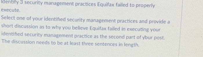 Identify 3 security management practices Equifax failed to properly
execute.
Select one of your identified security management practices and provide a
short discussion as to why you believe Equifax failed in executing your
identified security management practice as the second part of ybur post.
The discussion needs to be at least three sentences in length.

