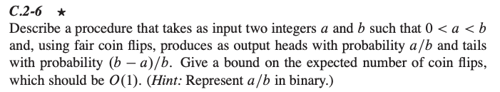 C.2-6 *
Describe a procedure that takes as input two integers a and b such that 0 < a < b
and, using fair coin flips, produces as output heads with probability a/b and tails
with probability (b – a)/b. Give a bound on the expected number of coin flips,
which should be O(1). (Hint: Represent a /b in binary.)
