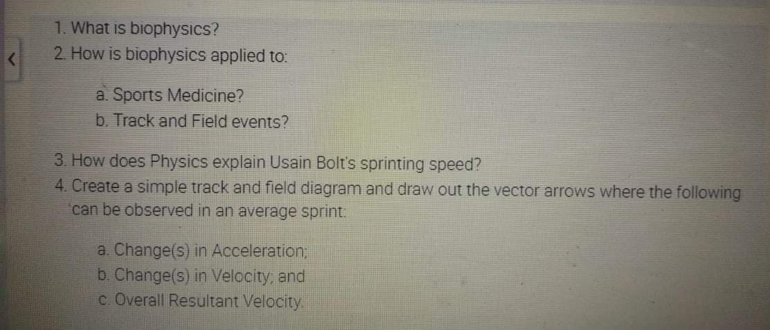 1. What is biophysics?
2 How is biophysics applied to:
a. Sports Medicine?
b. Track and Field events?
3. How does Physics explain Usain Bolt's sprinting speed?
4. Create a simple track and field diagram and draw out the vector arrows where the following
can be observed in an average sprint.
a. Change(s) in Acceleration,
b. Change(s) in Velocity, and
c. Overall Resultant Velocity.
