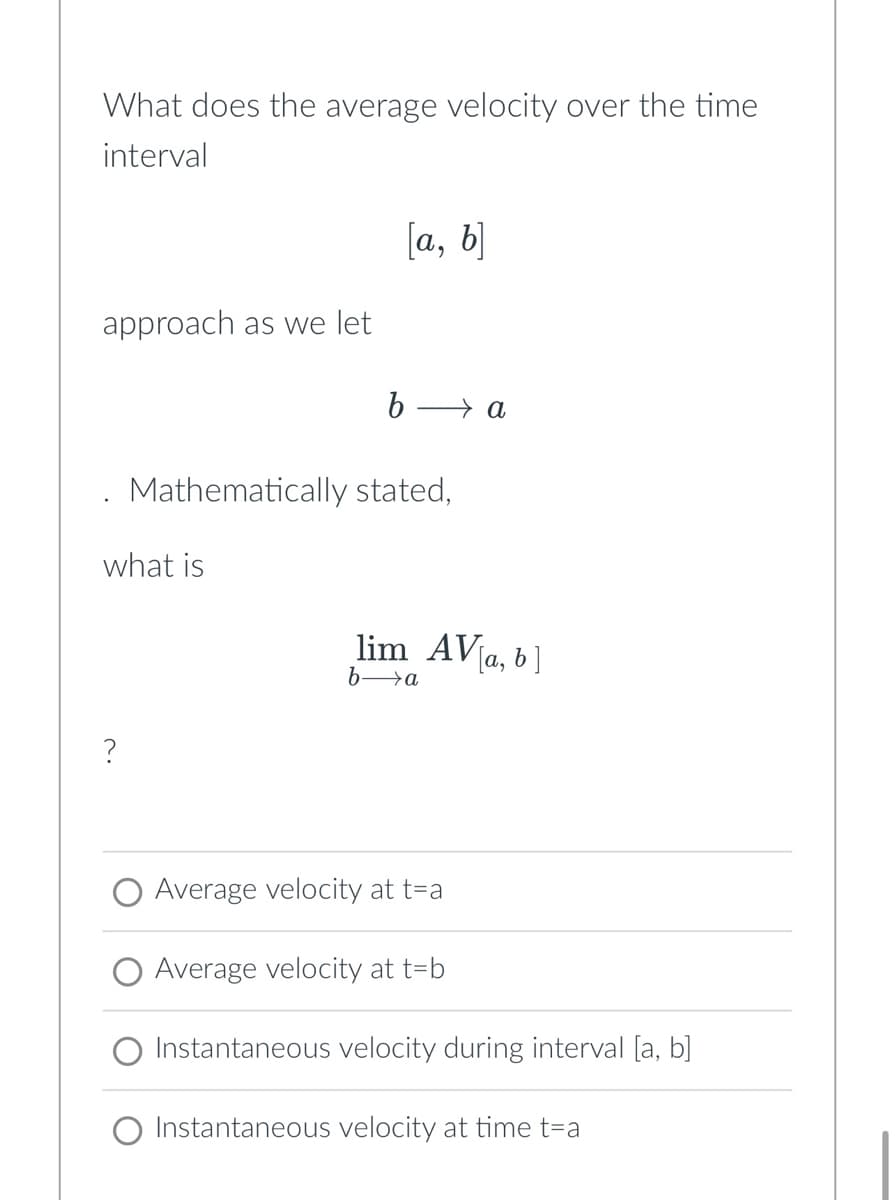 What does the average velocity over the time
interval
approach as we let
what is
?
[a, b]
b-
Mathematically stated,
lim_AV[a, b]
ba
Average velocity at t=a
a
Average velocity at t=b
Instantaneous velocity during interval [a, b]
Instantaneous velocity at time t=a