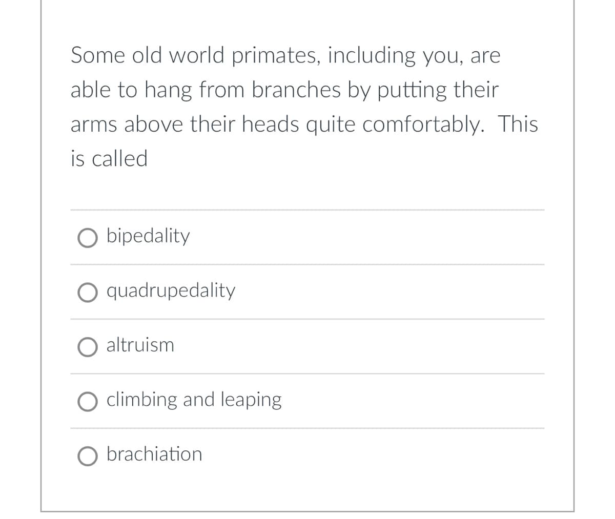 Some old world primates, including you, are
able to hang from branches by putting their
arms above their heads quite comfortably. This
is called
O bipedality
O quadrupedality
altruism
climbing and leaping
O brachiation