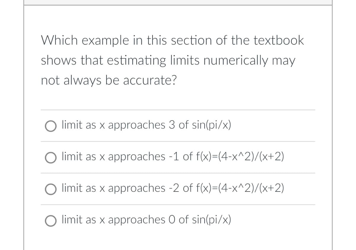 Which example in this section of the textbook
shows that estimating limits numerically may
not always be accurate?
limit as x approaches 3 of sin(pi/x)
O limit as x approaches -1 of f(x)=(4-x^2)/(x+2)
O limit as x approaches -2 of f(x)=(4-x^2)/(x+2)
O limit as x approaches O of sin(pi/x)