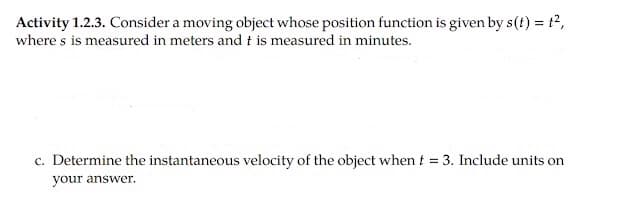 Activity 1.2.3. Consider a moving object whose position function is given by s(t) = t2,
where s is measured in meters and t is measured in minutes.
c. Determine the instantaneous velocity of the object when t = 3. Include units on
your answer.
