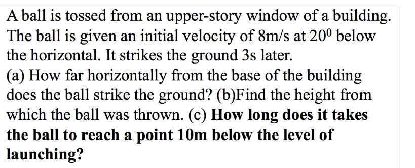 A ball is tossed from an upper-story window of a building.
The ball is given an initial velocity of 8m/s at 20º below
the horizontal. It strikes the ground 3s later.
(a) How far horizontally from the base of the building
does the ball strike the ground? (b)Find the height from
which the ball was thrown. (c) How long does it takes
the ball to reach a point 10m below the level of
launching?
