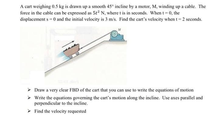 A cart weighing 0.5 kg is drawn up a smooth 45° incline by a motor, M, winding up a cable. The
force in the cable can be expressed as 5t² N, where t is in seconds. When t = 0, the
displacement s = 0 and the initial velocity is 3 m/s. Find the cart's velocity when t = 2 seconds.
> Draw a very clear FBD of the cart that you can use to write the equations of motion
>
Write the equations governing the cart's motion along the incline. Use axes parallel and
perpendicular to the incline.
Find the velocity requested