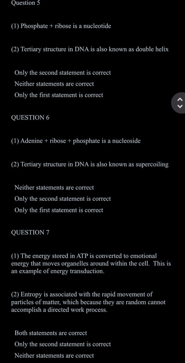 Question 5
(1) Phosphate + ribose is a nucleotide
(2) Tertiary structure in DNA is also known as double helix
Only the second statement is correct
Neither statements are correct
Only the first statement is correct
QUESTION 6
(1) Adenine + ribose + phosphate is a nucleoside
(2) Tertiary structure in DNA is also known as supercoiling
Neither statements are correct
Only the second statement is correct
Only the first statement is correct
QUESTION 7
(1) The energy stored in ATP is converted to emotional
that moves organelles around within the cell. This is
ener
an example of energy transduction.
(2) Entropy is associated with the rapid movement of
particles of matter, which because they are random cannot
accomplish a directed work process.
Both statements are correct
Only the second statement is correct
Neither statements are correct
