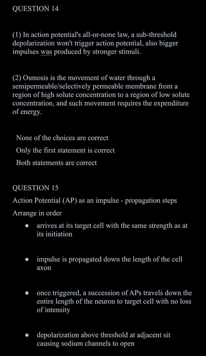 QUESTION 14
(1) In action potential's all-or-none law, a sub-threshold
depolarization won't trigger action potential, also bigger
impulses was produced by stronger stimuli.
(2) Osmosis is the movement of water through a
semipermeable/selectively permeable membrane from a
region of high solute concentration to a region of low solute
concentration, and such movement requires the expenditure
of energy.
None of the choices are correct
Only the first statement is correct
Both statements are correct
QUESTION 15
Action Potential (AP) as an impulse - propagation steps
Arrange in order
arrives at its target cell with the same strength as at
its initiation
• impulse is propagated down the length of the cell
ахоn
once triggered, a succession of APs travels down the
entire length of the neuron to target cell with no loss
of intensity
• depolarization above threshold at adjacent sit
causing sodium channels to open
