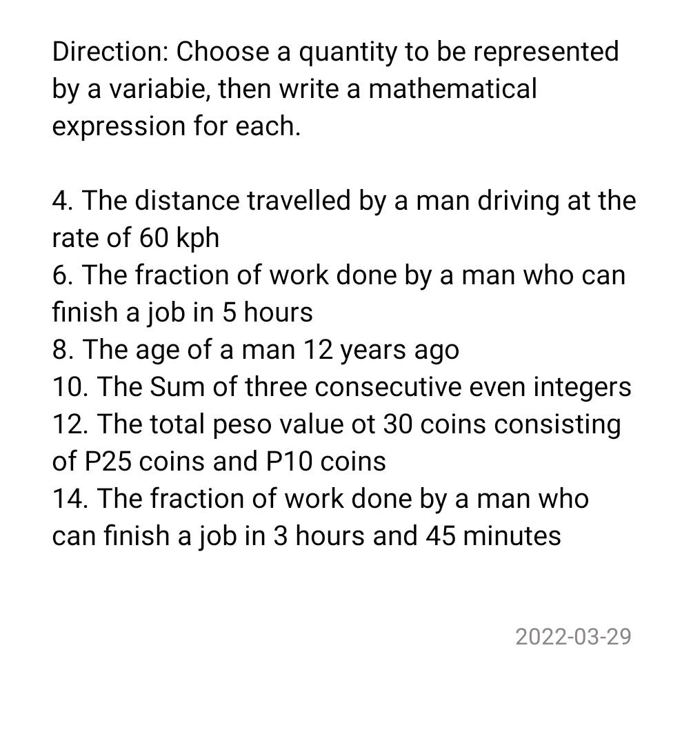 Direction: Choose a quantity to be represented
by a variabie, then write a mathematical
expression for each.
4. The distance travelled by a man driving at the
rate of 60 kph
6. The fraction of work done by a man who can
finish a job in 5 hours
8. The age of a man 12 years ago
10. The Sum of three consecutive even integers
12. The total peso value ot 30 coins consisting
of P25 coins and P10 coins
14. The fraction of work done by a man who
can finish a job in 3 hours and 45 minutes
2022-03-29
