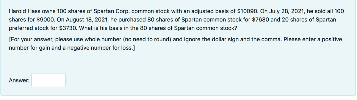 Harold Hass owns 100 shares of Spartan Corp. common stock with an adjusted basis of $10090. On July 28, 2021, he sold all 100
shares for $9000. On August 18, 2021, he purchased 80 shares of Spartan common stock for $7680 and 20 shares of Spartan
preferred stock for $3730. What is his basis in the 80 shares of Spartan common stock?
[For your answer, please use whole number (no need to round) and ignore the dollar sign and the comma. Please enter a positive
number for gain and a negative number for loss.]
Answer:
