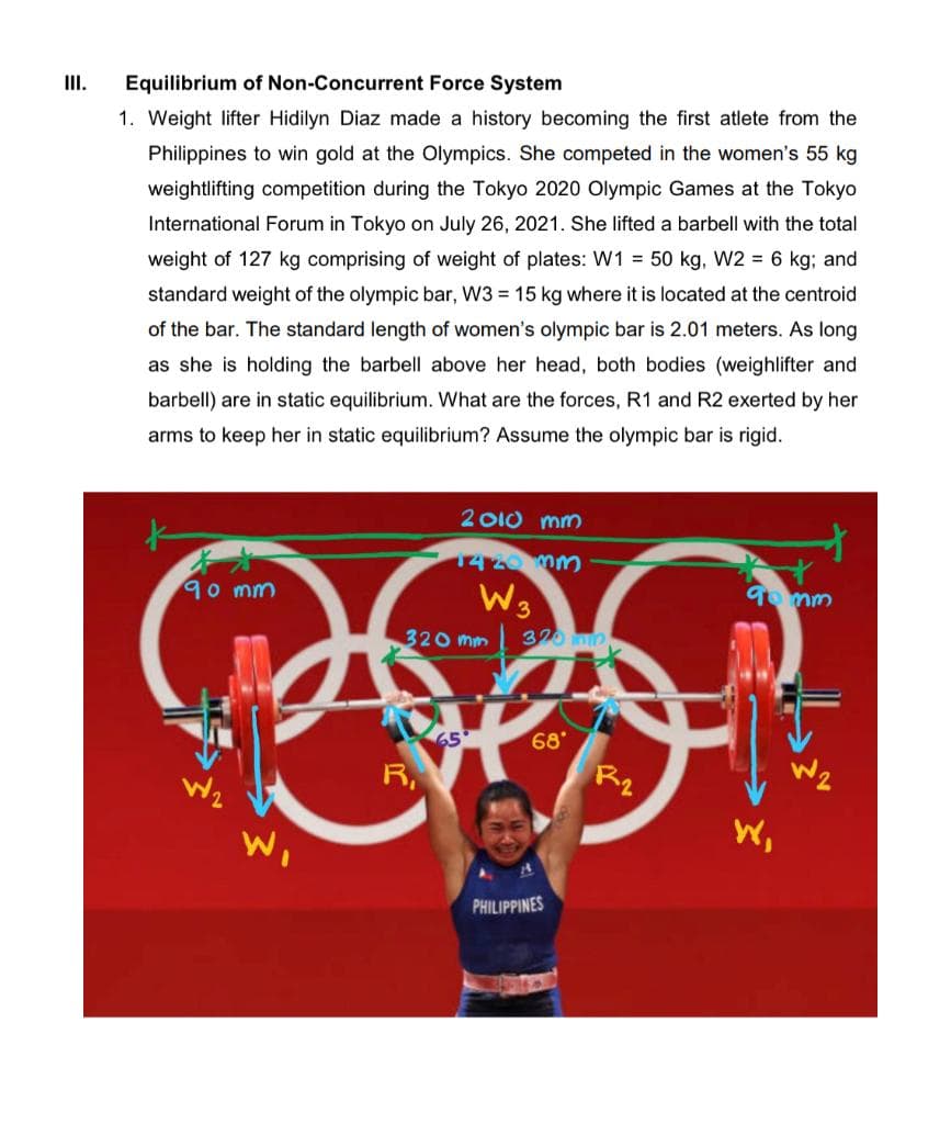 III.
Equilibrium of Non-Concurrent Force System
1. Weight lifter Hidilyn Diaz made a history becoming the first atlete from the
Philippines to win gold at the Olympics. She competed in the women's 55 kg
weightlifting competition during the Tokyo 2020 Olympic Games at the Tokyo
International Forum in Tokyo on July 26, 2021. She lifted a barbell with the total
weight of 127 kg comprising of weight of plates: W1 = 50 kg, W2 = 6 kg; and
standard weight of the olympic bar, W3 = 15 kg where it is located at the centroid
of the bar. The standard length of women's olympic bar is 2.01 meters. As long
as she is holding the barbell above her head, both bodies (weighlifter and
barbell) are in static equilibrium. What are the forces, R1 and R2 exerted by her
arms to keep her in static equilibrium? Assume the olympic bar is rigid.
2 O10 mm
1420mm
90mm
To mm
320 mm
320 m
68
R2
65
R,
W,
Wi
PHILIPPINES
