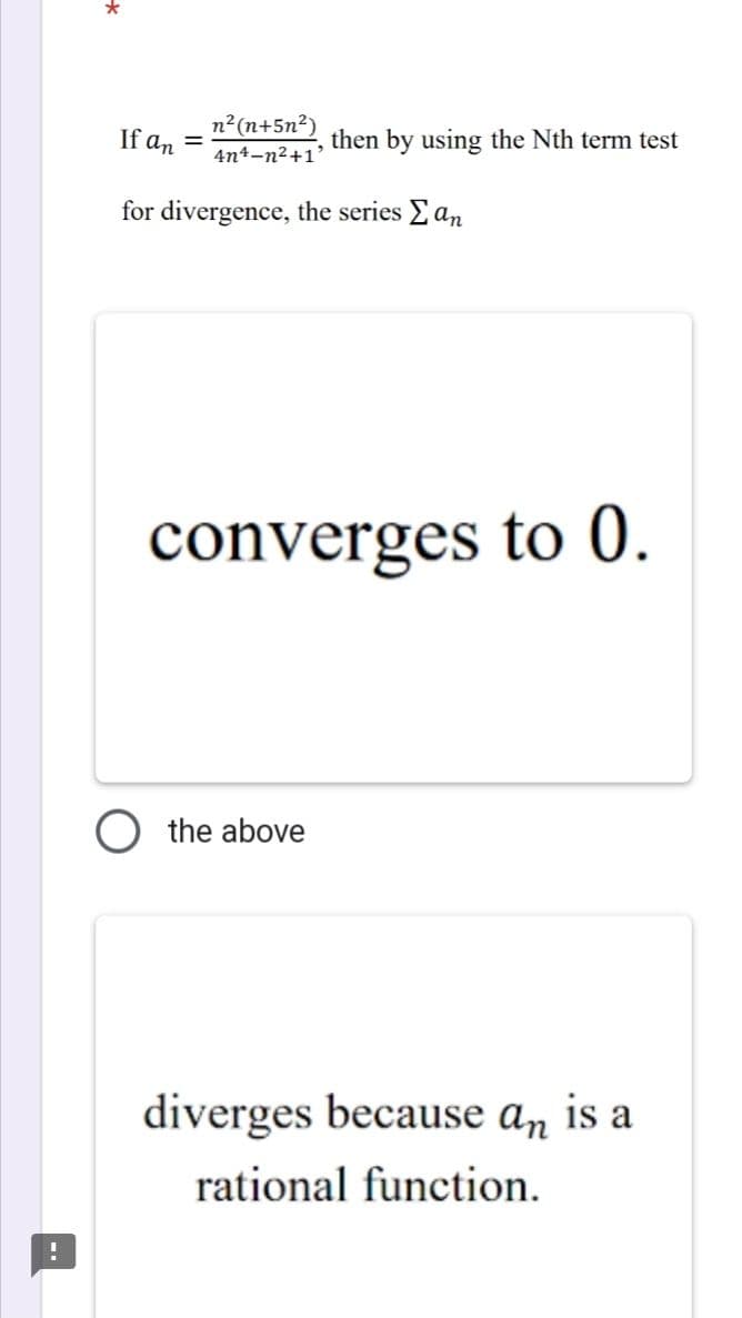 *
If an =
n²(n+5n²)
4n4-n²+1'
then by using the Nth term test
for divergence, the series Σ an
converges to 0.
the above
diverges because an is a
rational function.