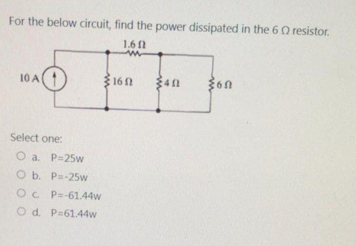 For the below circuit, find the power dissipated in the 6 resistor.
1.6 (1
www
10 A
Select one:
O a. P=25w
Ob. P=-25w
0 с. P=-61.44w
O d. P=61.44w
16Ω
452
60
