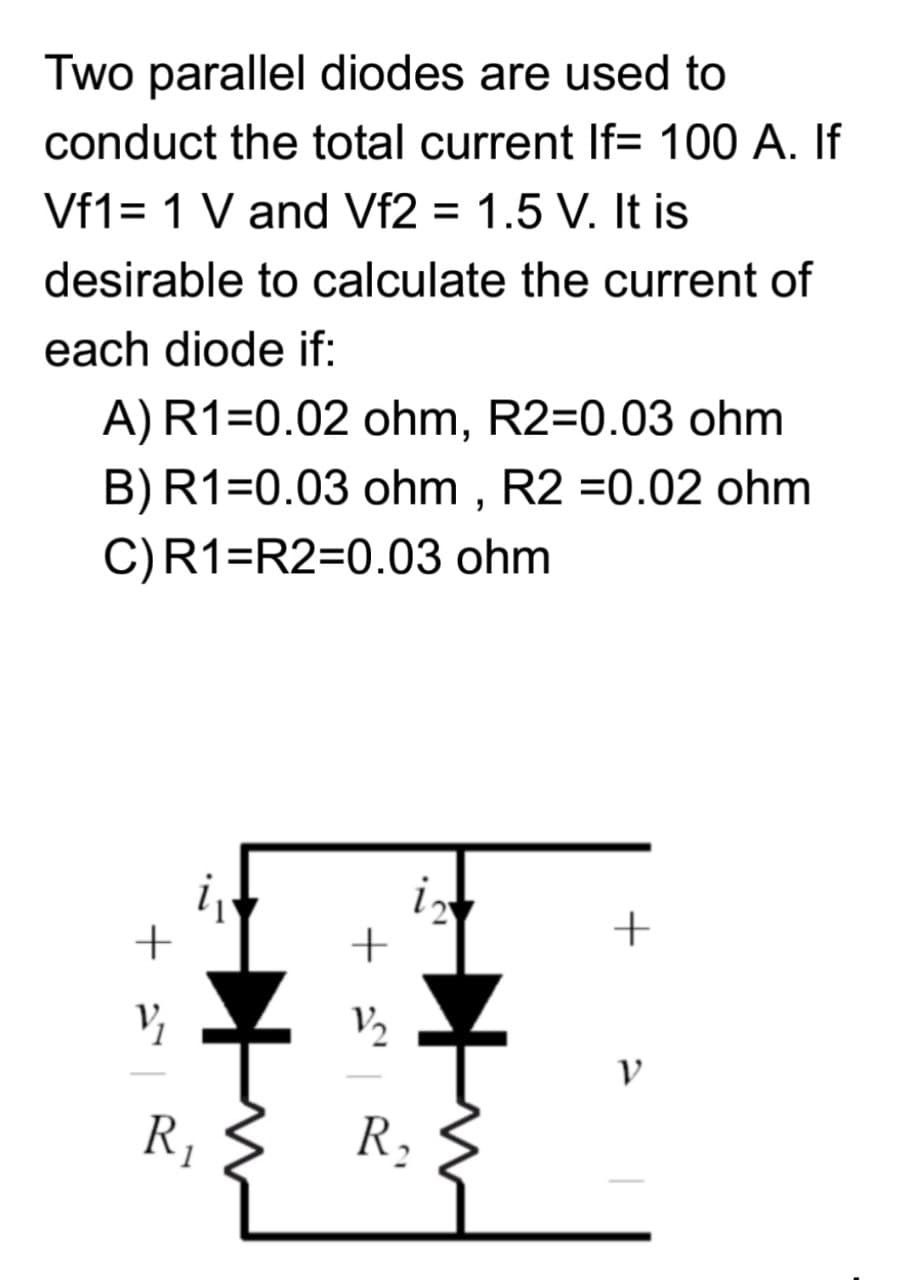 Two parallel diodes are used to
conduct the total current If= 100 A. If
Vf1= 1 V and Vf2 = 1.5 V. It is
%3D
desirable to calculate the current of
each diode if:
A)R1=0.02 ohm, R2=0.03 ohm
B)R1=0.03 ohm , R2 =0.02 ohm
C)R1=R2=0.03 ohm
i
+
V2
R,
R,
