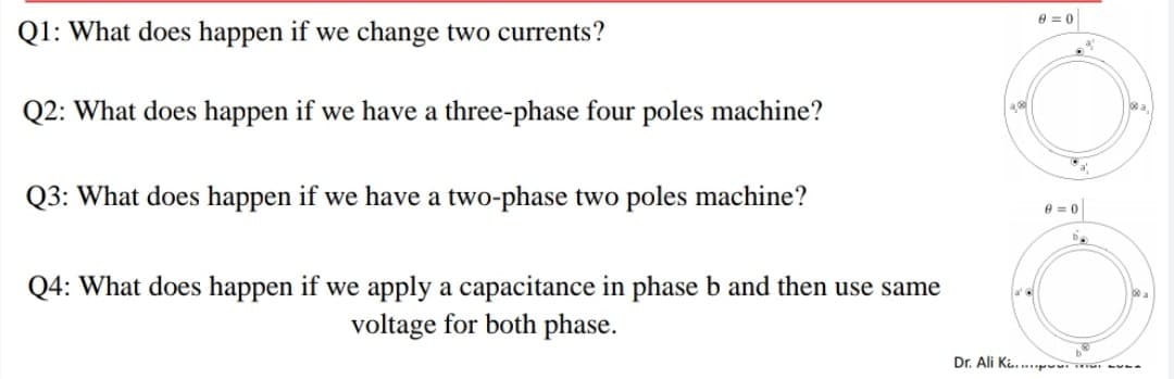 e = 0
Q1: What does happen if we change two currents?
a.
Q2: What does happen if we have a three-phase four poles machine?
Q3: What does happen if we have a two-phase two poles machine?
e = 0
Q4: What does happen if we apply a capacitance in phase b and then use same
voltage for both phase.
Dr. Ali Ki. pw --
