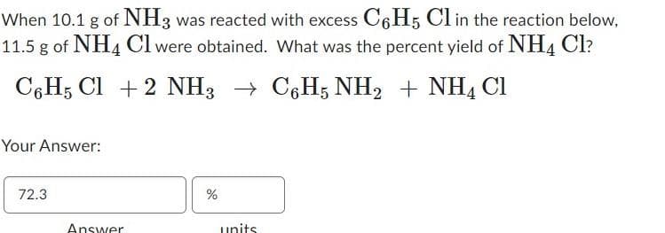 When 10.1 g of NH3 was reacted with excess C6H5 Cl in the reaction below,
11.5 g of NH4 Cl were obtained. What was the percent yield of NH4 Cl?
C6H5 Cl + 2 NH3 C6H5NH₂ + NH4 Cl
→
Your Answer:
72.3
Answer
%
units