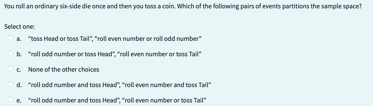 You roll an ordinary six-side die once and then you toss a coin. Which of the following pairs of events partitions the sample space?
Select one:
a. "toss Head or toss Tail", "roll even number or roll odd number"
b. "roll odd number or toss Head", "roll even number or toss Tail"
C.
None of the other choices
d. "roll odd number and toss Head", "roll even number and toss Tail"
e. "roll odd number and toss Head", "roll even number or toss Tail"