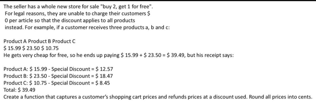 The seller has a whole new store for sale "buy 2, get 1 for free".
For legal reasons, they are unable to charge their customers $
O per article so that the discount applies to all products
instead. For example, if a customer receives three products a, b and c:
Product A Product B Product C
$ 15.99 $ 23.50 $ 10.75
He gets very cheap for free, so he ends up paying $ 15.99 + $ 23.50 = $ 39.49, but his receipt says:
Product A: $ 15.99 - Special Discount = $ 12.57
Product B: $ 23.50 - Special Discount = $ 18.47
Product C: $ 10.75 - Special Discount = $ 8.45
Total: $ 39.49
Create a function that captures a customer's shopping cart prices and refunds prices at a discount used. Round all prices into cents.
