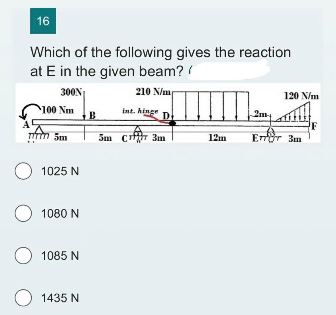 16
Which of the following gives the reaction
at E in the given beam? (
300N₁
210 N/m
100 Nm
TITTT 5m
1025 N
1080 N
1085 N
O 1435 N
B
int. hinge
D
5m C777 3m
12m
2m-
120 N/m
ETTET 3m
F