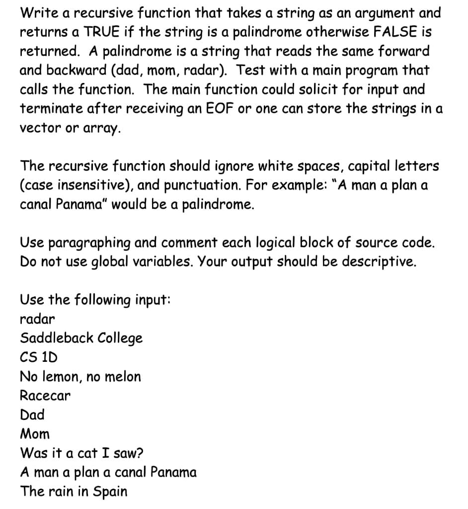 Write a recursive function that takes a string as an argument and
returns a TRUE if the string is a palindrome otherwise FALSE is
returned. A palindrome is a string that reads the same forward
and backward (dad, mom, radar). Test with a main program that
calls the function. The main function could solicit for input and
terminate after receiving an EOF or one can store the strings in a
vector or array.
The recursive function should ignore white spaces, capital letters
(case insensitive), and punctuation. For example: "A man a plan a
canal Panama" would be a palindrome.
Use paragraphing and comment each logical block of source code.
Do not use global variables. Your output should be descriptive.
Use the following input:
radar
Saddleback College
CS 1D
No lemon, no melon
Racecar
Dad
Mom
Was it a cat I saw?
A man a plan a canal Panama
The rain in Spain
