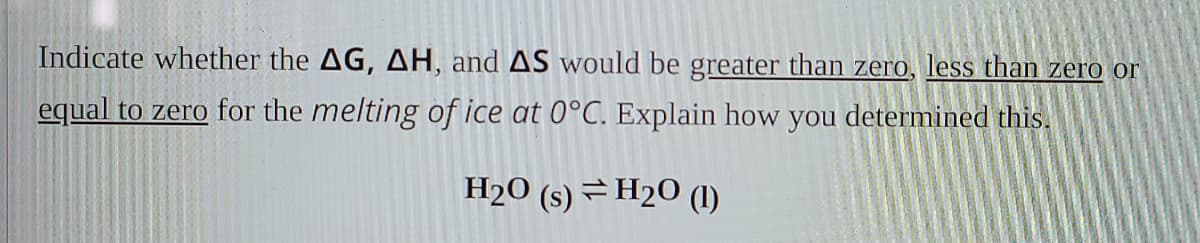 Indicate whether the AG, AH, and AS would be greater than zero, less than zero or
equal to zero for the melting of ice at 0°C. Explain how you determined this.
H2O (s) =H20 (1)
