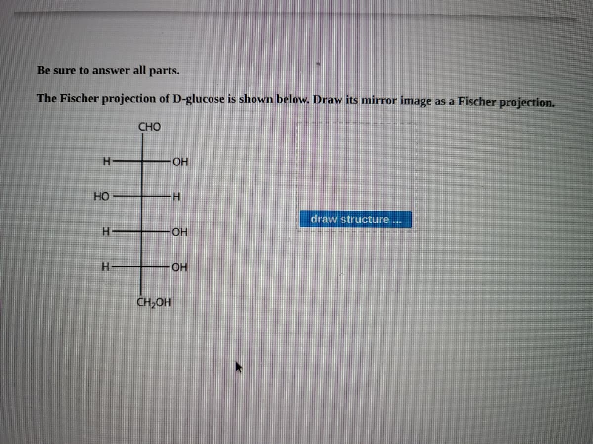 Be sure to answer all parts.
The Fischer projection of D-glucose is shown below. Draw its mirror image as a Fischer projection.
CHO
OH
HO
H.
draw structure...
H.
OH
H.
OH
CH,OH
