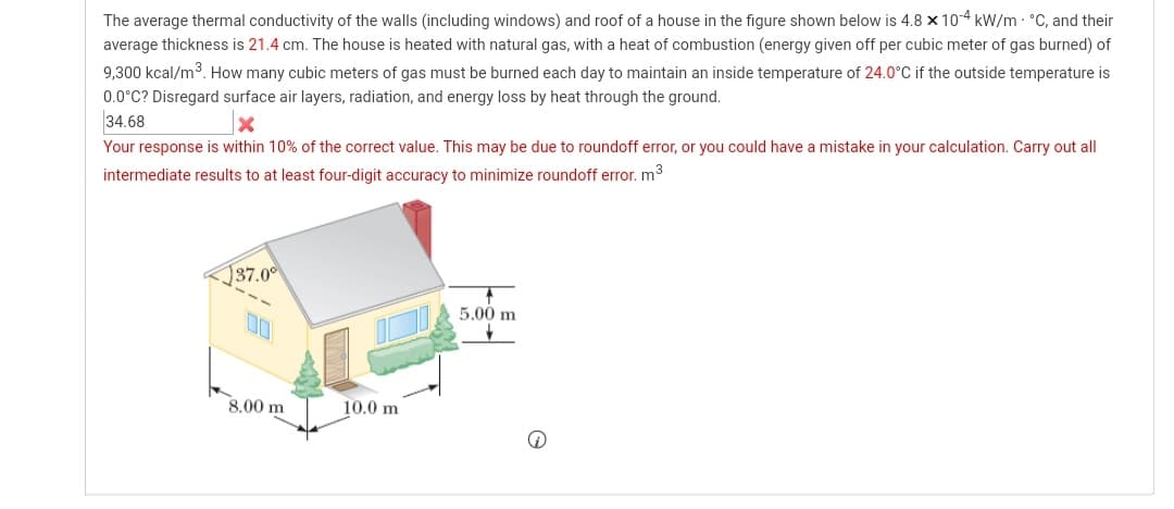 The average thermal conductivity of the walls (including windows) and roof of a house in the figure shown below is 4.8 x 104 kW/m - °C, and their
average thickness is 21.4 cm. The house is heated with natural gas, with a heat of combustion (energy given off per cubic meter of gas burned) of
9,300 kcal/m3. How many cubic meters of gas must be burned each day to maintain an inside temperature of 24.0°C if the outside temperature is
0.0°C? Disregard surface air layers, radiation, and energy loss by heat through the ground.
34.68
Your response is within 10% of the correct value. This may be due to roundoff error, or you could have a mistake in your calculation. Carry out all
intermediate results to at least four-digit accuracy to minimize roundoff error. m3
137.00
5.00 m
00
8.00 m
10.0 m
