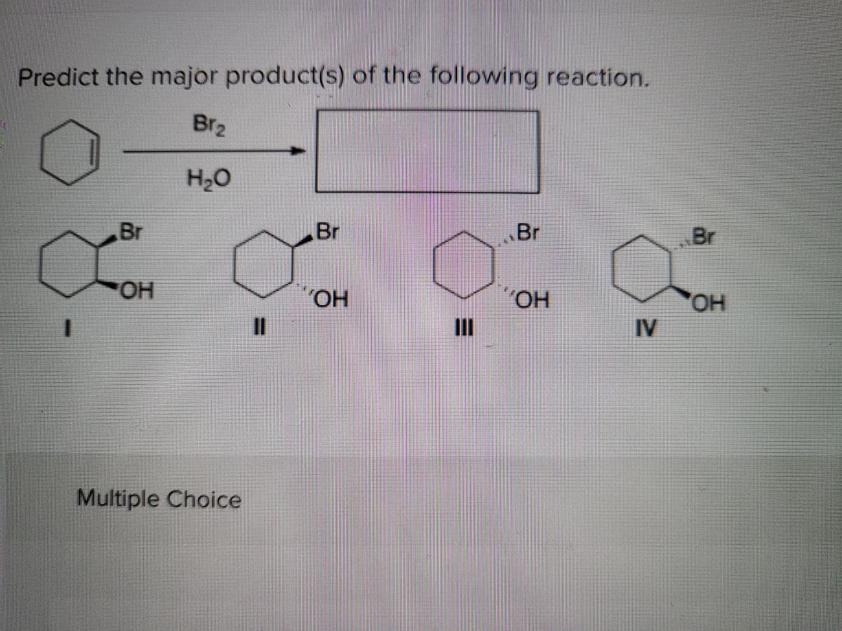 Predict the major product(s) of the following reaction.
Br2
H20
Br
Br
Br
Br
HO-
HO.
%3D
II
HO.
IV
Multiple Choice
