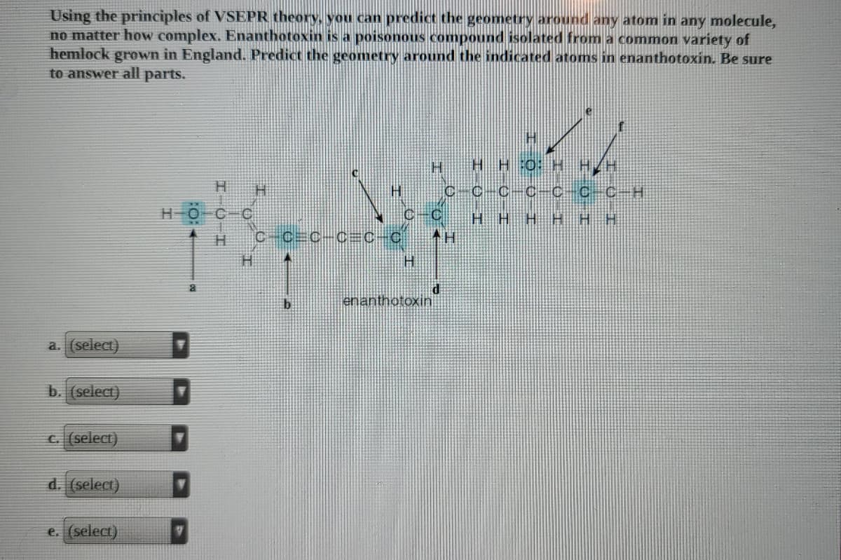 Using the principles of VSEPR theory, you can predict the geometry around any atom in any molecule,
no matter how complex. Enanthotoxin is a poisonous compound isolated from a common variety of
hemlock grown in England. Predict the geometry around the indicated atoms in enanthotoxin. Be sure
to answer all parts.
H HH:0: H H/H
C-C-C-C-Cc C-H
HOC C
HHHH H H
C-C C-C=c-C
H.
enanthotoxin
a. (select)
b. (select)
C. (select)
d. (select)
e. (select)
