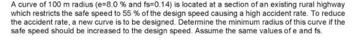 A curve of 100 m radius (e-8.0 % and fs-0.14) is located at a section of an existing rural highway
which restricts the safe speed to 55 % of the design speed causing a high accident rate. To reduce
the accident rate, a new curve is to be designed. Determine the minimum radius of this curve if the
safe speed should be increased to the design speed. Assume the same values of e and fs.
