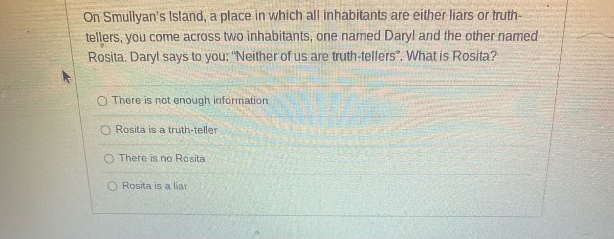On Smullyan's Island, a place in which all inhabitants are either liars or truth-
tellers, you come across two inhabitants, one named Daryl and the other named
Rosita. Daryl says to you: "Neither of us are truth-tellers". What is Rosita?
O There is not enough information
Rosita is a truth-teller
There is no Rosita
O Rosita is a liar