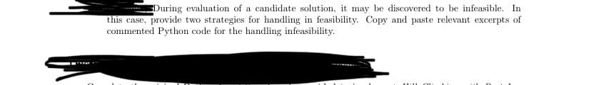 During evaluation of a candidate solution, it may be discovered to be infeasible. In
this case, provide two strategies for handling in feasibility. Copy and paste relevant excerpts of
commented Python code for the handling infeasibility.