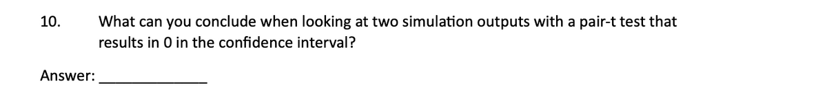 10.
Answer:
What can you conclude when looking at two simulation outputs with a pair-t test that
results in 0 in the confidence interval?