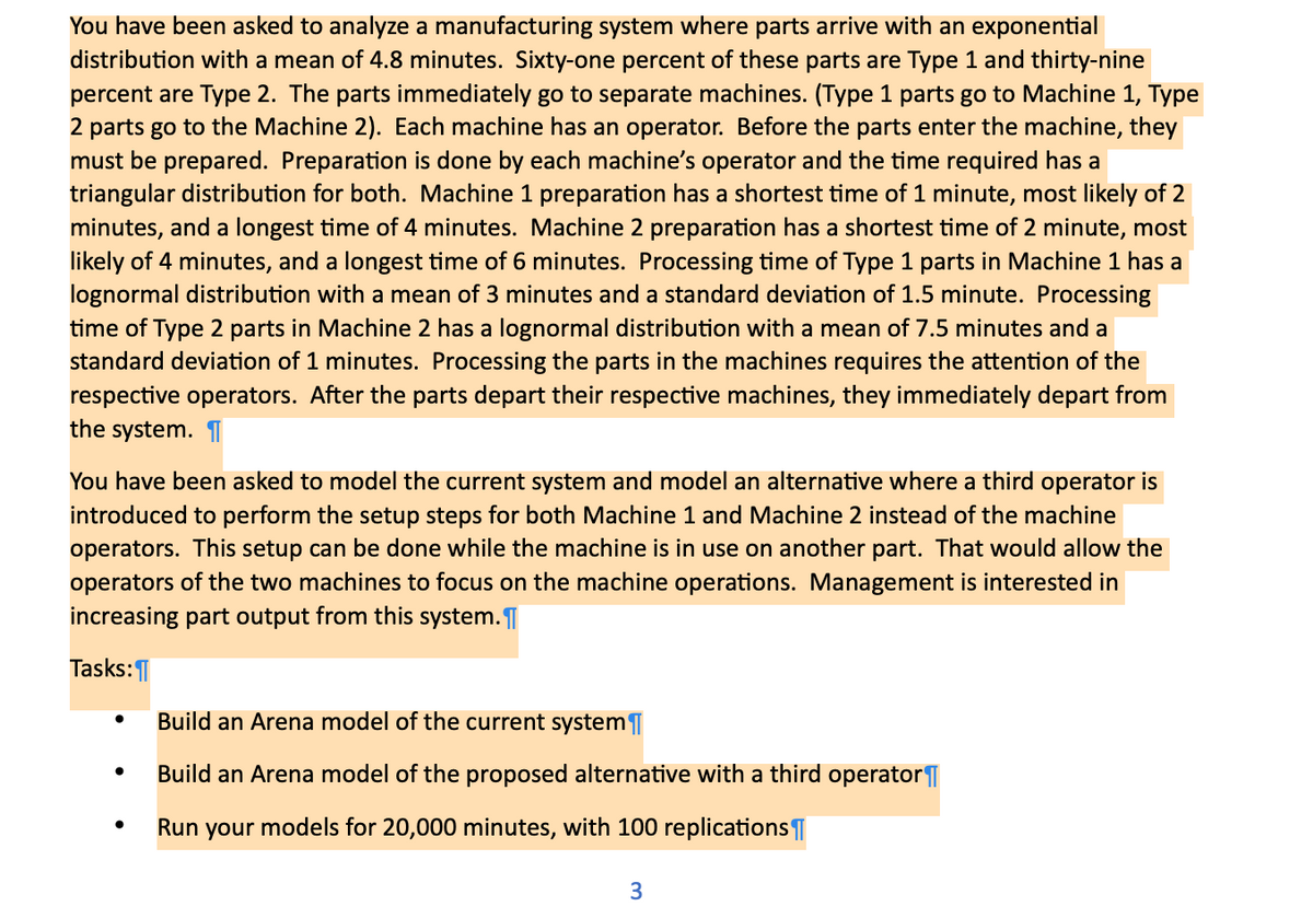 You have been asked to analyze a manufacturing system where parts arrive with an exponential
distribution with a mean of 4.8 minutes. Sixty-one percent of these parts are Type 1 and thirty-nine
percent are Type 2. The parts immediately go to separate machines. (Type 1 parts go to Machine 1, Type
2 parts go to the Machine 2). Each machine has an operator. Before the parts enter the machine, they
must be prepared. Preparation is done by each machine's operator and the time required has a
triangular distribution for both. Machine 1 preparation has a shortest time of 1 minute, most likely of 2
minutes, and a longest time of 4 minutes. Machine 2 preparation has a shortest time of 2 minute, most
likely of 4 minutes, and a longest time of 6 minutes. Processing time of Type 1 parts in Machine 1 has a
lognormal distribution with a mean of 3 minutes and a standard deviation of 1.5 minute. Processing
time of Type 2 parts in Machine 2 has a lognormal distribution with a mean of 7.5 minutes and a
standard deviation of 1 minutes. Processing the parts in the machines requires the attention of the
respective operators. After the parts depart their respective machines, they immediately depart from
the system.
You have been asked to model the current system and model an alternative where a third operator is
introduced to perform the setup steps for both Machine 1 and Machine 2 instead of the machine
operators. This setup can be done while the machine is in use on another part. That would allow the
operators of the two machines to focus on the machine operations. Management is interested in
increasing part output from this system.
Tasks:
• Build an Arena model of the current system
•
Build an Arena model of the proposed alternative with a third operator
•
Run your models for 20,000 minutes, with 100 replications
3