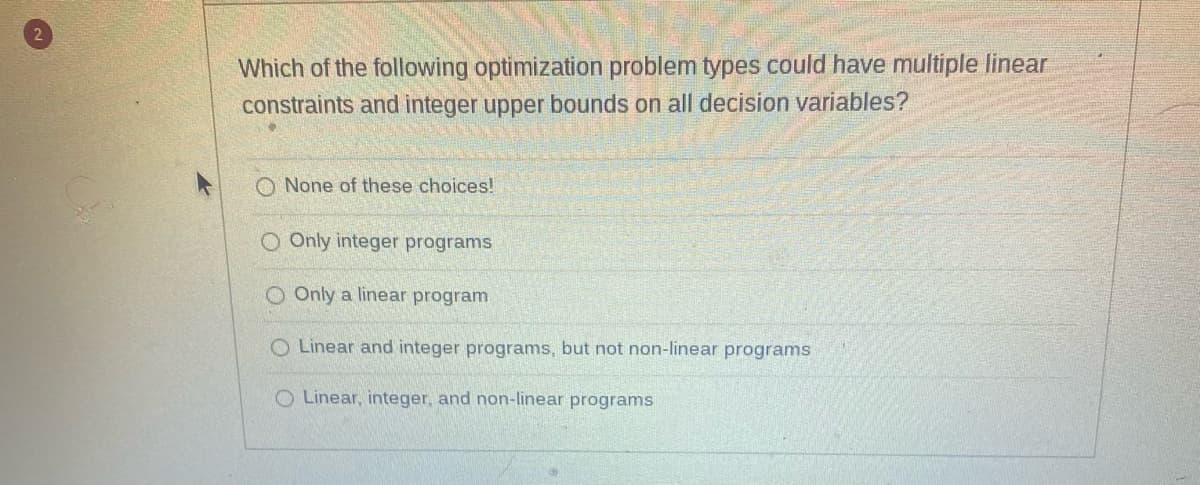 Which of the following optimization problem types could have multiple linear
constraints and integer upper bounds on all decision variables?
O None of these choices!
O Only integer programs
Only a linear program
O Linear and integer programs, but not non-linear programs
Linear, integer, and non-linear programs