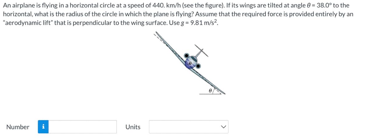 An airplane is flying in a horizontal circle at a speed of 440. km/h (see the figure). If its wings are tilted at angle 0 = 38.0° to the
horizontal, what is the radius of the circle in which the plane is flying? Assume that the required force is provided entirely by an
"aerodynamic lift" that is perpendicular to the wing surface. Use g = 9.81 m/s?.
Number
i
Units
