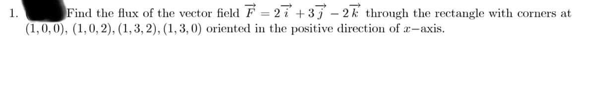 1.
Find the flux of the vector field F = 2 i + 3 j – 2 k through the rectangle with corners at
(1, 0,0), (1,0, 2), (1, 3, 2), (1, 3, 0) oriented in the positive direction of x-axis.
