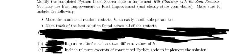 Modify the completed Python Local Search code to implement Hill Climbing with Random Restarts.
You may use Best Improvement or First Improvement (just clearly state your choice). Make sure to
include the following:
Make the number of random restarts, k, an easily modifiable parameter.
• Keep track of the best solution found across all of the restarts.
(b)
Report results for at least two different values of k.
(c)
Include relevant excerpts of commented Python code to implement the solution.