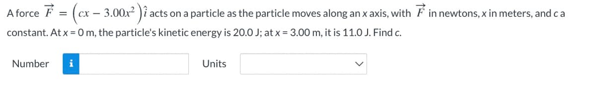 A force F = (cx – 3.00x² )î
acts on a particle as the particle moves along an x axis, with F in newtons, x in meters, andca
constant. At x = 0 m, the particle's kinetic energy is 20.0 J; at x = 3.00 m, it is 11.0 J. Find c.
Number
Units
