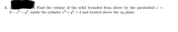 6.
Find the volume of the solid bounded from above by the paraboloid z =
6 – x² – y?, inside the cylinder a² + y? = 4 and located above the xy plane.
